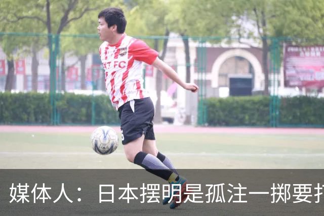 媒体人：日本摆明是孤注一掷要打投抢战术 中国男篮一定不要大意